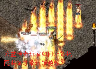 公益传奇玩家如何巧妙搭配装备才能玩转游戏? 公益传奇玩家如何巧妙搭配装备才能玩转游戏?